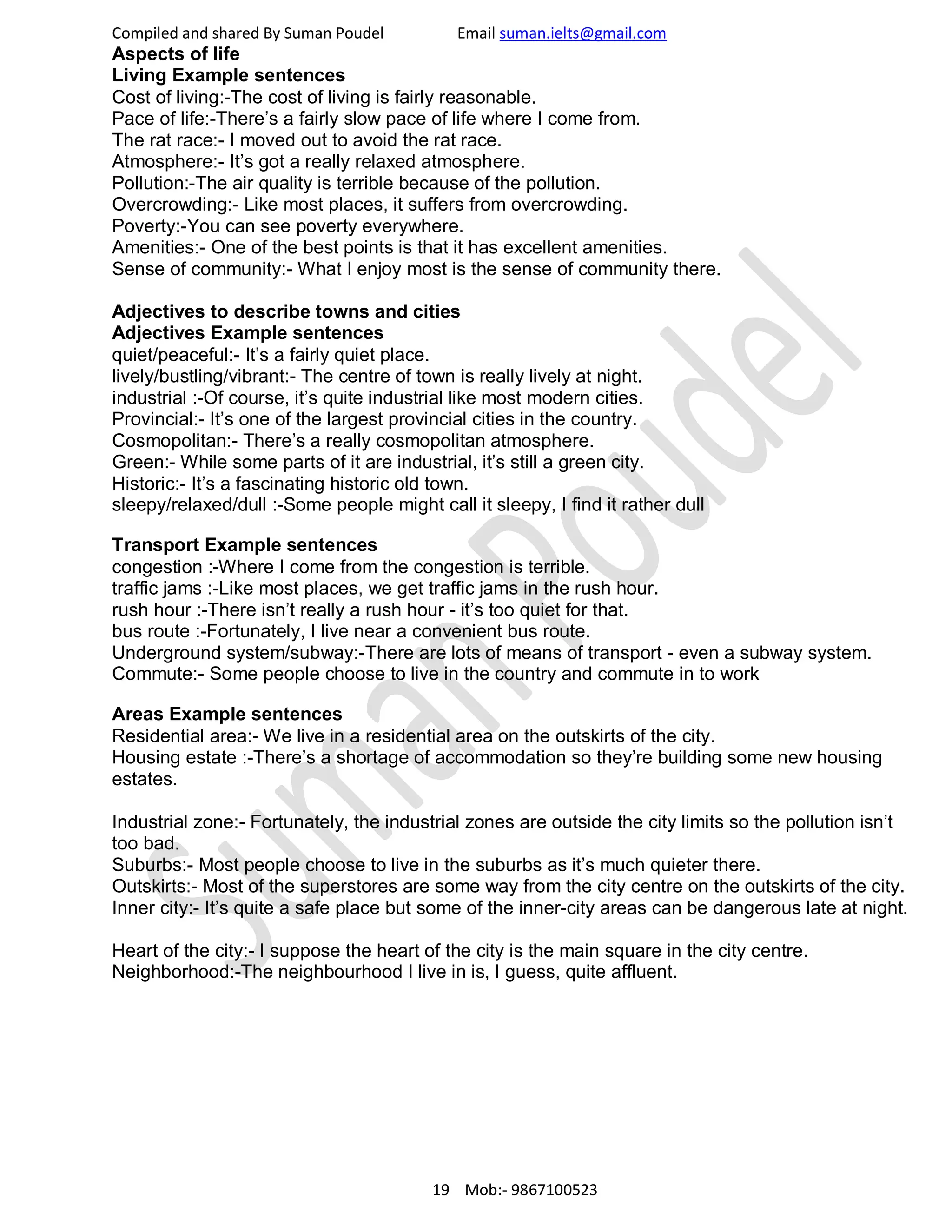 Compiled and shared By Suman Poudel Email suman.ielts@gmail.com
Aspects of life
Living Example sentences
Cost of living:-The cost of living is fairly reasonable.
Pace of life:-There’s a fairly slow pace of life where I come from.
The rat race:- I moved out to avoid the rat race.
Atmosphere:- It’s got a really relaxed atmosphere.
Pollution:-The air quality is terrible because of the pollution.
Overcrowding:- Like most places, it suffers from overcrowding.
Poverty:-You can see poverty everywhere.
Amenities:- One of the best points is that it has excellent amenities.
Sense of community:- What I enjoy most is the sense of community there.
Adjectives to describe towns and cities
Adjectives Example sentences
quiet/peaceful:- It’s a fairly quiet place.
lively/bustling/vibrant:- The centre of town is really lively at night.
industrial :-Of course, it’s quite industrial like most modern cities.
Provincial:- It’s one of the largest provincial cities in the country.
Cosmopolitan:- There’s a really cosmopolitan atmosphere.
Green:- While some parts of it are industrial, it’s still a green city.
Historic:- It’s a fascinating historic old town.
sleepy/relaxed/dull :-Some people might call it sleepy, I find it rather dull
Transport Example sentences
congestion :-Where I come from the congestion is terrible.
traffic jams :-Like most places, we get traffic jams in the rush hour.
rush hour :-There isn’t really a rush hour - it’s too quiet for that.
bus route :-Fortunately, I live near a convenient bus route.
Underground system/subway:-There are lots of means of transport - even a subway system.
Commute:- Some people choose to live in the country and commute in to work
Areas Example sentences
Residential area:- We live in a residential area on the outskirts of the city.
Housing estate :-There’s a shortage of accommodation so they’re building some new housing
estates.
Industrial zone:- Fortunately, the industrial zones are outside the city limits so the pollution isn’t
too bad.
Suburbs:- Most people choose to live in the suburbs as it’s much quieter there.
Outskirts:- Most of the superstores are some way from the city centre on the outskirts of the city.
Inner city:- It’s quite a safe place but some of the inner-city areas can be dangerous late at night.
Heart of the city:- I suppose the heart of the city is the main square in the city centre.
Neighborhood:-The neighbourhood I live in is, I guess, quite affluent.
19 Mob:- 9867100523
 