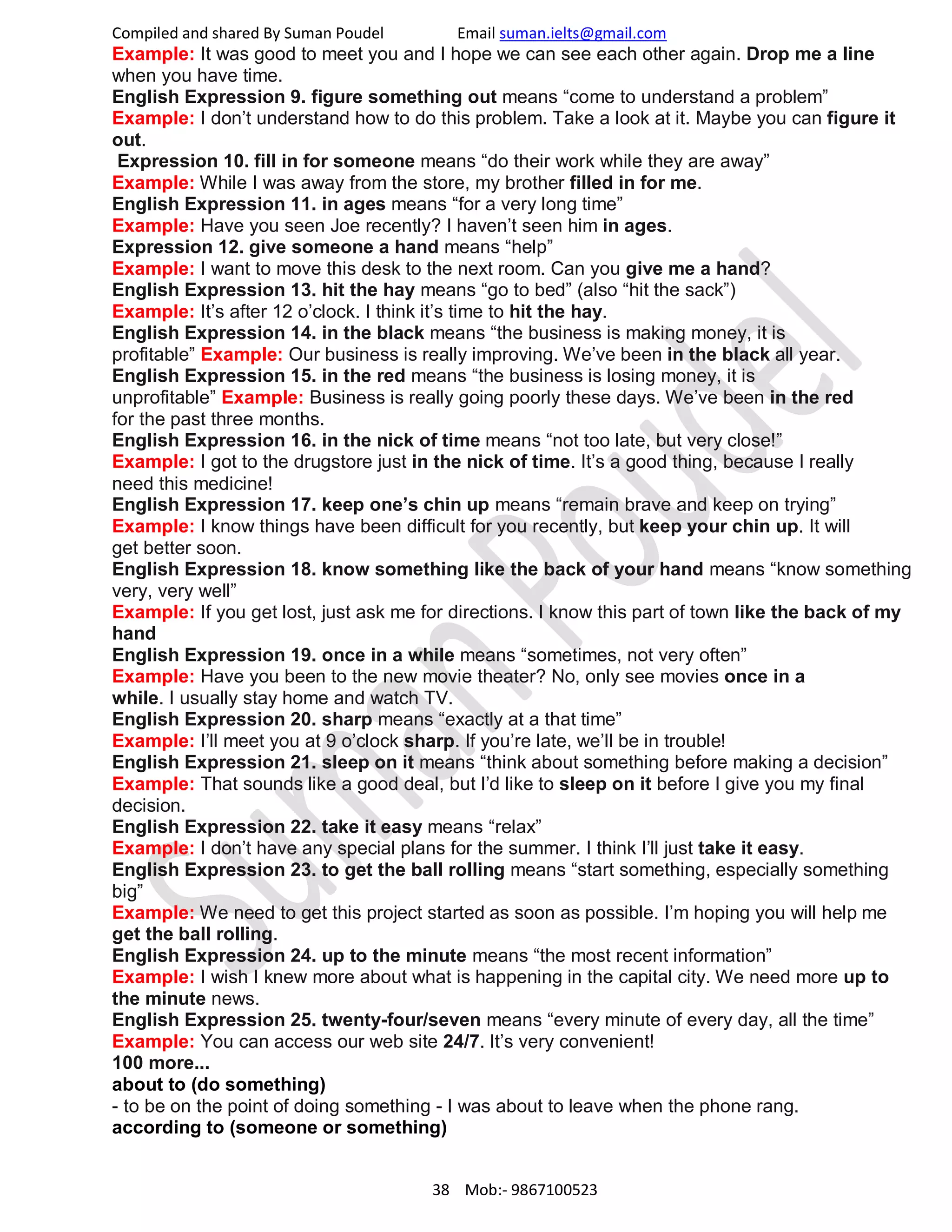 Compiled and shared By Suman Poudel Email suman.ielts@gmail.com
Example: It was good to meet you and I hope we can see each other again. Drop me a line
when you have time.
English Expression 9. figure something out means “come to understand a problem”
Example: I don’t understand how to do this problem. Take a look at it. Maybe you can figure it
out.
Expression 10. fill in for someone means “do their work while they are away”
Example: While I was away from the store, my brother filled in for me.
English Expression 11. in ages means “for a very long time”
Example: Have you seen Joe recently? I haven’t seen him in ages.
Expression 12. give someone a hand means “help”
Example: I want to move this desk to the next room. Can you give me a hand?
English Expression 13. hit the hay means “go to bed” (also “hit the sack”)
Example: It’s after 12 o’clock. I think it’s time to hit the hay.
English Expression 14. in the black means “the business is making money, it is
profitable” Example: Our business is really improving. We’ve been in the black all year.
English Expression 15. in the red means “the business is losing money, it is
unprofitable” Example: Business is really going poorly these days. We’ve been in the red
for the past three months.
English Expression 16. in the nick of time means “not too late, but very close!”
Example: I got to the drugstore just in the nick of time. It’s a good thing, because I really
need this medicine!
English Expression 17. keep one’s chin up means “remain brave and keep on trying”
Example: I know things have been difficult for you recently, but keep your chin up. It will
get better soon.
English Expression 18. know something like the back of your hand means “know something
very, very well”
Example: If you get lost, just ask me for directions. I know this part of town like the back of my
hand
English Expression 19. once in a while means “sometimes, not very often”
Example: Have you been to the new movie theater? No, only see movies once in a
while. I usually stay home and watch TV.
English Expression 20. sharp means “exactly at a that time”
Example: I’ll meet you at 9 o’clock sharp. If you’re late, we’ll be in trouble!
English Expression 21. sleep on it means “think about something before making a decision”
Example: That sounds like a good deal, but I’d like to sleep on it before I give you my final
decision.
English Expression 22. take it easy means “relax”
Example: I don’t have any special plans for the summer. I think I’ll just take it easy.
English Expression 23. to get the ball rolling means “start something, especially something
big”
Example: We need to get this project started as soon as possible. I’m hoping you will help me
get the ball rolling.
English Expression 24. up to the minute means “the most recent information”
Example: I wish I knew more about what is happening in the capital city. We need more up to
the minute news.
English Expression 25. twenty-four/seven means “every minute of every day, all the time”
Example: You can access our web site 24/7. It’s very convenient!
100 more...
about to (do something)
- to be on the point of doing something - I was about to leave when the phone rang.
according to (someone or something)
38 Mob:- 9867100523
 