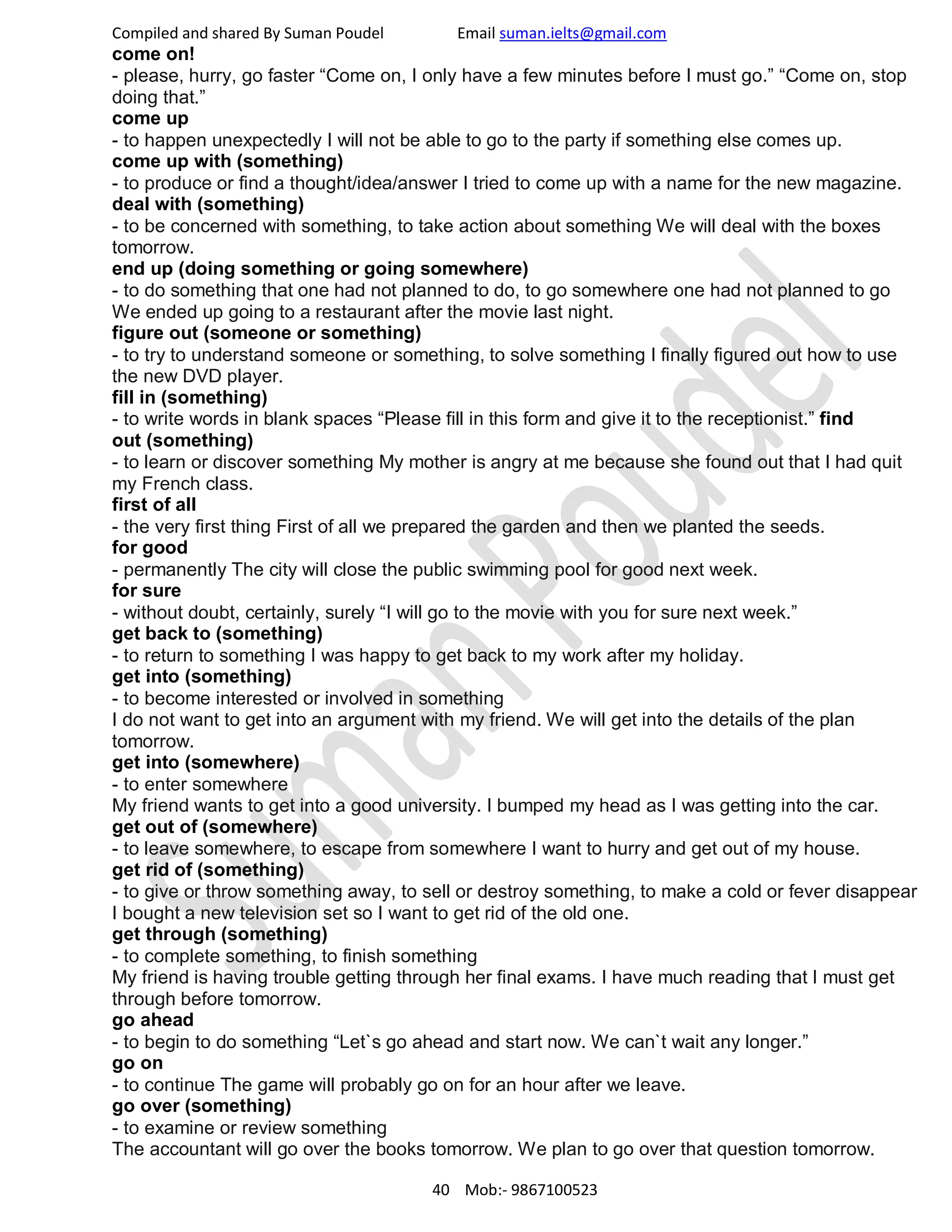 Compiled and shared By Suman Poudel Email suman.ielts@gmail.com
come on!
- please, hurry, go faster “Come on, I only have a few minutes before I must go.” “Come on, stop
doing that.”
come up
- to happen unexpectedly I will not be able to go to the party if something else comes up.
come up with (something)
- to produce or find a thought/idea/answer I tried to come up with a name for the new magazine.
deal with (something)
- to be concerned with something, to take action about something We will deal with the boxes
tomorrow.
end up (doing something or going somewhere)
- to do something that one had not planned to do, to go somewhere one had not planned to go
We ended up going to a restaurant after the movie last night.
figure out (someone or something)
- to try to understand someone or something, to solve something I finally figured out how to use
the new DVD player.
fill in (something)
- to write words in blank spaces “Please fill in this form and give it to the receptionist.” find
out (something)
- to learn or discover something My mother is angry at me because she found out that I had quit
my French class.
first of all
- the very first thing First of all we prepared the garden and then we planted the seeds.
for good
- permanently The city will close the public swimming pool for good next week.
for sure
- without doubt, certainly, surely “I will go to the movie with you for sure next week.”
get back to (something)
- to return to something I was happy to get back to my work after my holiday.
get into (something)
- to become interested or involved in something
I do not want to get into an argument with my friend. We will get into the details of the plan
tomorrow.
get into (somewhere)
- to enter somewhere
My friend wants to get into a good university. I bumped my head as I was getting into the car.
get out of (somewhere)
- to leave somewhere, to escape from somewhere I want to hurry and get out of my house.
get rid of (something)
- to give or throw something away, to sell or destroy something, to make a cold or fever disappear
I bought a new television set so I want to get rid of the old one.
get through (something)
- to complete something, to finish something
My friend is having trouble getting through her final exams. I have much reading that I must get
through before tomorrow.
go ahead
- to begin to do something “Let`s go ahead and start now. We can`t wait any longer.”
go on
- to continue The game will probably go on for an hour after we leave.
go over (something)
- to examine or review something
The accountant will go over the books tomorrow. We plan to go over that question tomorrow.
40 Mob:- 9867100523
 