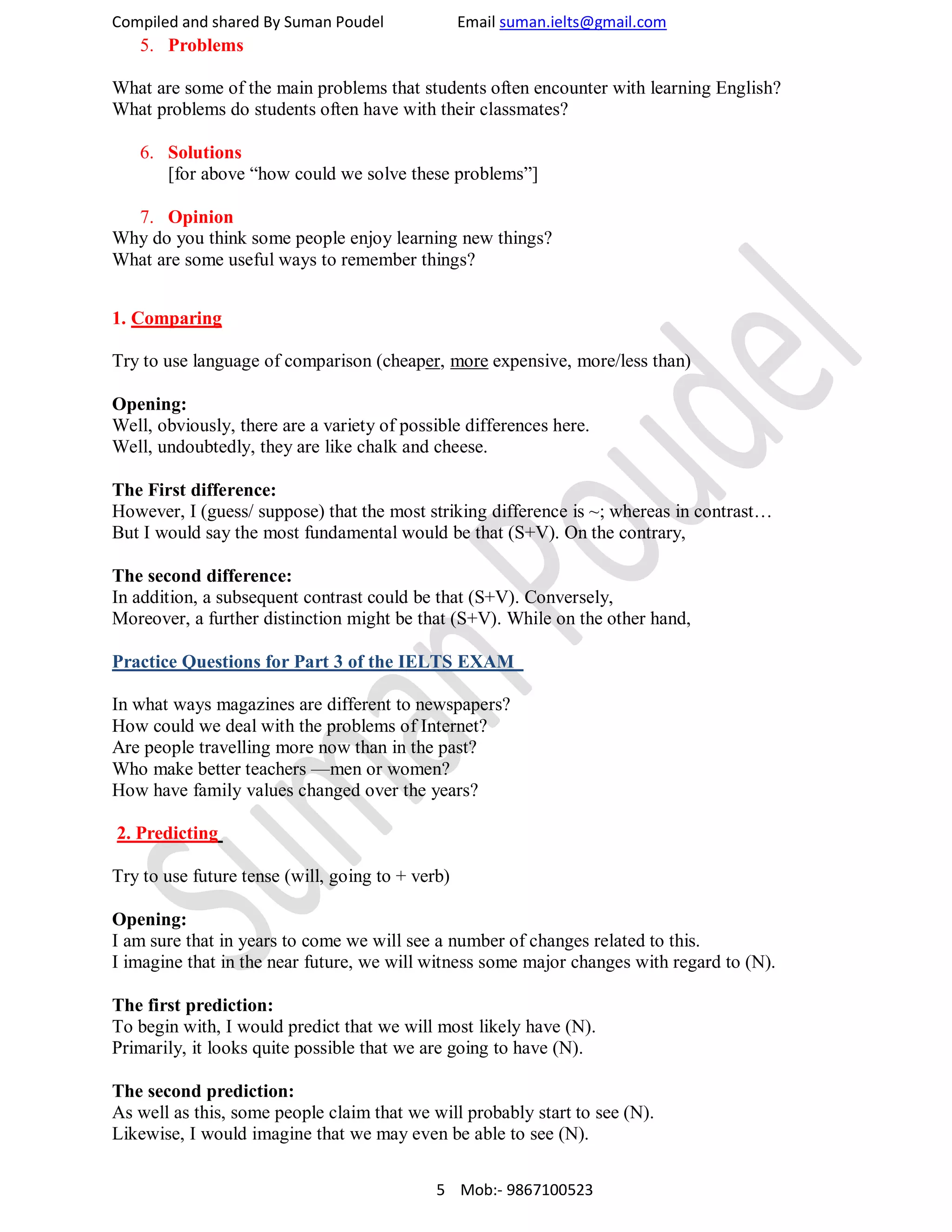 Compiled and shared By Suman Poudel Email suman.ielts@gmail.com
5. Problems
What are some of the main problems that students often encounter with learning English?
What problems do students often have with their classmates?
6. Solutions
[for above “how could we solve these problems”]
7. Opinion
Why do you think some people enjoy learning new things?
What are some useful ways to remember things?
1. Comparing
Try to use language of comparison (cheaper, more expensive, more/less than)
Opening:
Well, obviously, there are a variety of possible differences here.
Well, undoubtedly, they are like chalk and cheese.
The First difference:
However, I (guess/ suppose) that the most striking difference is ~; whereas in contrast…
But I would say the most fundamental would be that (S+V). On the contrary,
The second difference:
In addition, a subsequent contrast could be that (S+V). Conversely,
Moreover, a further distinction might be that (S+V). While on the other hand,
Practice Questions for Part 3 of the IELTS EXAM
In what ways magazines are different to newspapers?
How could we deal with the problems of Internet?
Are people travelling more now than in the past?
Who make better teachers —men or women?
How have family values changed over the years?
2. Predicting
Try to use future tense (will, going to + verb)
Opening:
I am sure that in years to come we will see a number of changes related to this.
I imagine that in the near future, we will witness some major changes with regard to (N).
The first prediction:
To begin with, I would predict that we will most likely have (N).
Primarily, it looks quite possible that we are going to have (N).
The second prediction:
As well as this, some people claim that we will probably start to see (N).
Likewise, I would imagine that we may even be able to see (N).
5 Mob:- 9867100523
 