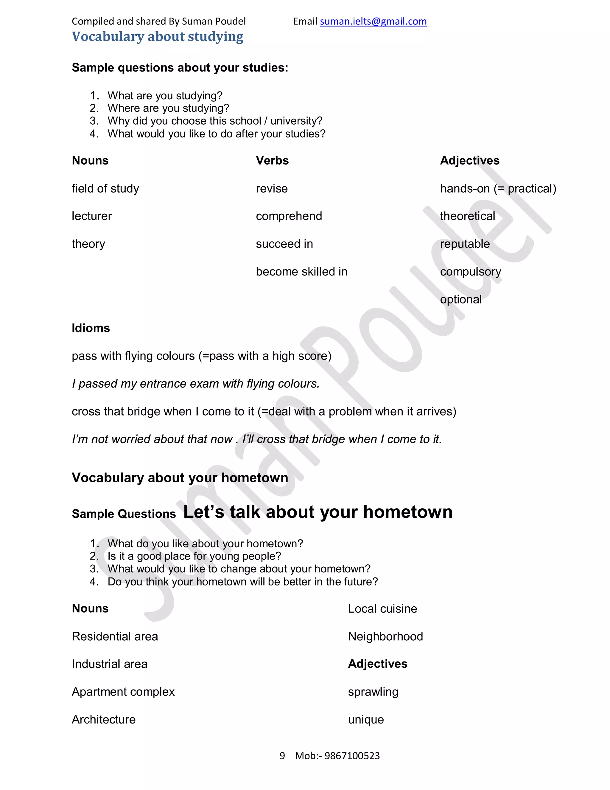 Compiled and shared By Suman Poudel Email suman.ielts@gmail.com
Vocabulary about studying
Sample questions about your studies:
1. What are you studying?
2. Where are you studying?
3. Why did you choose this school / university?
4. What would you like to do after your studies?
Nouns
field of study
lecturer
theory
Verbs
revise
comprehend
succeed in
become skilled in
Adjectives
hands-on (= practical)
theoretical
reputable
compulsory
optional
Idioms
pass with flying colours (=pass with a high score)
I passed my entrance exam with flying colours.
cross that bridge when I come to it (=deal with a problem when it arrives)
I’m not worried about that now . I’ll cross that bridge when I come to it.
Vocabulary about your hometown
Sample Questions Let’s talk about your hometown
1. What do you like about your hometown?
2. Is it a good place for young people?
3. What would you like to change about your hometown?
4. Do you think your hometown will be better in the future?
Nouns
Residential area
Industrial area
Apartment complex
Architecture
Local cuisine
Neighborhood
Adjectives
sprawling
unique
9 Mob:- 9867100523
 