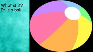 What is it?
It is a ball
 