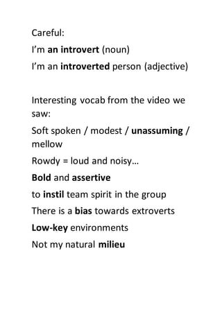 Careful:
I’m an introvert (noun)
I’m an introverted person (adjective)
Interesting vocab from the video we
saw:
Soft spoken / modest / unassuming /
mellow
Rowdy = loud and noisy…
Bold and assertive
to instil team spirit in the group
There is a bias towards extroverts
Low-key environments
Not my natural milieu
 