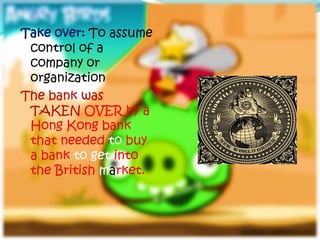 Take over: To assume
 control of a
 company or
 organization
The bank was
 TAKEN OVER by a
 Hong Kong bank
 that needed to buy
 a bank to get into
 the British market.
 
