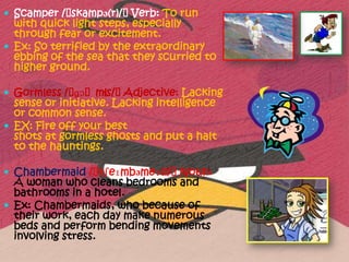  Scamper /ˈskampə(r)/ˈVerb: To run
  with quick light steps, especially
  through fear or excitement.
 Ex: So terrified by the extraordinary
  ebbing of the sea that they scurried to
  higher ground.

 Gormless /ˈ    əs/ˈ
             ɡɔˈml   Adjective: Lacking
  sense or initiative. Lacking intelligence
  or common sense.
 EX: Fire off your best
  shots at gormless ghosts and put a halt
  to the hauntings.

 Chambermaid /ˈtʃeɪmbəmeɪd/ˈNoun:
  A woman who cleans bedrooms and
  bathrooms in a hotel.
 Ex: Chambermaids, who because of
  their work, each day make numerous
  beds and perform bending movements
  involving stress.
 