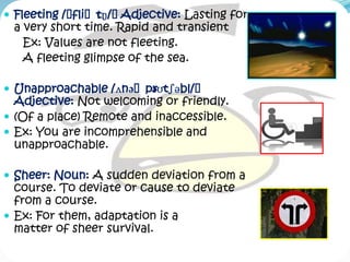  Fleeting /ˈfliˈtŋ/ˈ
                 ɪ   Adjective: Lasting for
 a very short time. Rapid and transient
   Ex: Values are not fleeting.
   A fleeting glimpse of the sea.

 Unapproachable /ʌnəˈprʊtʃəbl/ˈ
                       ə
  Adjective: Not welcoming or friendly.
 (Of a place) Remote and inaccessible.
 Ex: You are incomprehensible and
  unapproachable.

 Sheer: Noun: A sudden deviation from a
  course. To deviate or cause to deviate
  from a course.
 Ex: For them, adaptation is a
  matter of sheer survival.
 