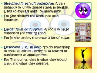  Wretched /ˈretʃɪd/ˈAdjective: A very
  unhappy or unfortunate state; miserable.
  Used to express anger or annoyance.
 Ex: She disliked the wretched man
  intensely.

 Larder /ˈlɑˈd
              ə(r)/ˈNoun: A room or large
  cupboard for storing food.
 Ex: In the larder, there was a lot of sugar.


 Deserve/dɪˈzˈvˈ
             ɜ / Verb: To do something
  or show qualities worthy of (a reward or
  punishment as appropriate).
 Ex: Tranquility, that is what they would
  want and what they deserve.
 