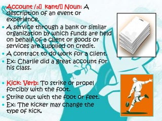  Account /əˈkant/ˈ
              ʊ    Noun: A
  description of an event or
  experience.
 A service through a bank or similar
  organization by which funds are held
  on behalf of a client or goods or
  services are supplied on credit.
 A contract to do work for a client.
 Ex: Charlie did a great account for
  his class.

 Kick: Verb: To strike or propel
  forcibly with the foot.
 Strike out with the foot or feet.
 Ex: The kicker may change the
  type of kick.
 