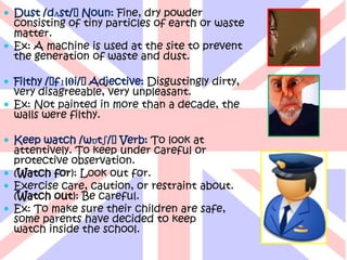  Dust /dʌst/ˈNoun: Fine, dry powder
  consisting of tiny particles of earth or waste
  matter.
 Ex: A machine is used at the site to prevent
  the generation of waste and dust.

 Filthy /ˈfɪlθi/ˈAdjective: Disgustingly dirty,
  very disagreeable, very unpleasant.
 Ex: Not painted in more than a decade, the
  walls were filthy.

 Keep watch /wɒtʃ/ˈVerb: To look at
  attentively. To keep under careful or
  protective observation.
 (Watch for): Look out for.
 Exercise care, caution, or restraint about.
  (Watch out): Be careful.
 Ex: To make sure their children are safe,
  some parents have decided to keep
  watch inside the school.
 