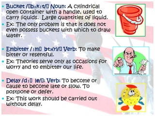  Bucket /ˈbʌkɪt/ˈNoun: A cylindrical
  open container with a handle, used to
  carry liquids. Large quantities of liquid.
 Ex: The only problem is that it does not
  even possess buckets with which to draw
  water.

 Embitter /ɪmˈb
               ɪtə(r)/ˈVerb: To make
  bitter or resentful.
 Ex: Theories serve only as occasions for
  worry and to embitter our life.

 Delay /dɪˈle/ˈ Verb: To become or
             ɪ :
  cause to become late or slow. To
  postpone or defer.
 Ex: This work should be carried out
  without delay.
 