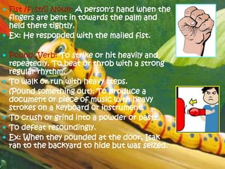  Fist /fɪst/ˈNoun: A person's hand when the
  fingers are bent in towards the palm and
  held there tightly.
 Ex: He responded with the mailed fist.

 Pound: Verb: To strike or hit heavily and
    repeatedly. To beat or throb with a strong
    regular rhythm.
   To walk or run with heavy steps.
   (Pound something out): To produce a
    document or piece of music with heavy
    strokes on a keyboard or instrument.
   To crush or grind into a powder or paste.
   To defeat resoundingly.
   Ex: When they pounded at the door, Isak
    ran to the backyard to hide but was seized.
 