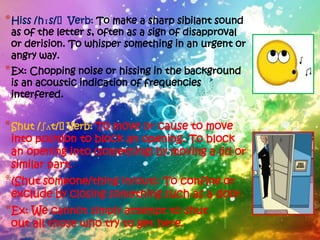 * Hiss /hɪs/ˈVerb: To make a sharp sibilant sound
 as of the letter s, often as a sign of disapproval
 or derision. To whisper something in an urgent or
 angry way.
* Ex: Chopping noise or hissing in the background
 is an acoustic indication of frequencies
 interfered.


* Shut /ʃʌt/ˈVerb: To move or cause to move
 into position to block an opening. To block
 an opening into (something) by moving a lid or
 similar part.
*(Shut someone/thing in/out): To confine or
 exclude by closing something such as a door.
*Ex: We cannot simply attempt to shut
 out all those who try to get here.
 