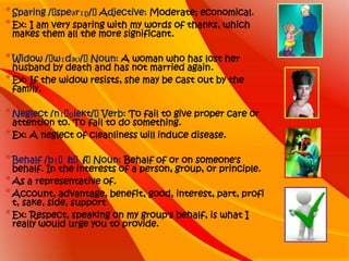* Sparing /ˈspeərɪŋ/ˈ Adjective: Moderate; economical.
* Ex: I am very sparing with my words of thanks, which
 makes them all the more significant.

* Widow /ˈwɪdəʊ/ˈNoun: A woman who has lost her
  husband by death and has not married again.
* Ex: If the widow resists, she may be cast out by the
  family.

* Neglect /nɪˈɡlekt/ˈVerb: To fail to give proper care or
  attention to. To fail to do something.
* Ex: A neglect of cleanliness will induce disease.

* Behalf /bɪˈh /ˈNoun: Behalf of or on someone's
             ɑˈf
  behalf. In the interests of a person, group, or principle.
* As a representative of.
* Account, advantage, benefit, good, interest, part, profi
  t, sake, side, support
* Ex: Respect, speaking on my group's behalf, is what I
  really would urge you to provide.
 
