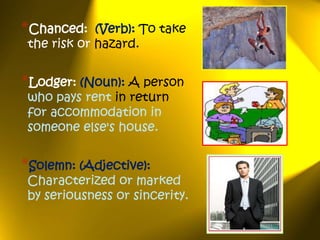 *Chanced:    (Verb): To take
 the risk or hazard.


*Lodger: (Noun): A person
 who pays rent in return
 for accommodation in
 someone else's house.


*Solemn: (Adjective):
 Characterized or marked
 by seriousness or sincerity.
 