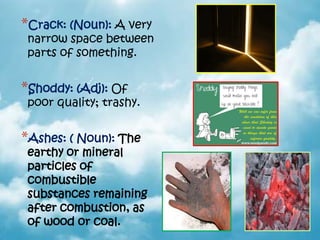 *Crack: (Noun): A very
 narrow space between
 parts of something.


*Shoddy: (Adj): Of
 poor quality; trashy.


*Ashes: ( Noun): The
 earthy or mineral
 particles of
 combustible
 substances remaining
 after combustion, as
 of wood or coal.
 
