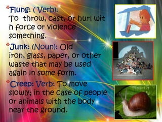 *Flung: ( Verb):
To throw, cast, or hurl wit
h force or violence
something.
*Junk: (Noun): Old
iron, glass, paper, or other
waste that may be used
again in some form.
*Creep: Verb: To move
slowly; in the case of people
or animals with the body
near the ground.
 