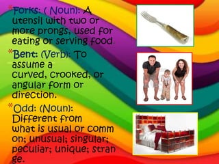 *Forks: ( Noun): A
 utensil with two or
 more prongs, used for
 eating or serving food.
*Bent: (Verb): To
 assume a
 curved, crooked, or
 angular form or
 direction.
*Odd: (Noun):
 Different from
 what is usual or comm
 on; unusual; singular;
 peculiar; unique; stran
 ge.
 