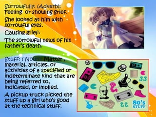 Sorrowfully: (Adverb):
Feeling or showing grief.
She looked at him with
sorrowful eyes.
Causing grief:
The sorrowful news of his
father’s death.

Stuff: ( Noun): Matter ,
material, articles, or
activities of a specified or
indeterminate kind that are
being referred to,
indicated, or implied.
A pickup truck picked the
stuff up a girl who’s good
at the technical stuff.
 