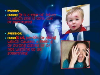  Wound:
 (Noun): It
           is a type of injury
  in which skin is torn, cut
  or punctured

 Aversion:
 (Noun):(A person or thing
  which causes) a feeling
  of strong dislike or of
  not wishing to do
  something
 