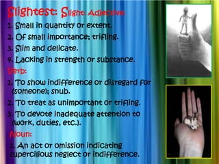 Slightest: Slight: Adjective:
1. Small in quantity or extent.
2. Of small importance; trifling.
3. Slim and delicate.
4. Lacking in strength or substance.
Verb:
1. To show indifference or disregard for
 (someone); snub.
2. To treat as unimportant or trifling.
3. To devote inadequate attention to
 (work, duties, etc.).
Noun:
1. An act or omission indicating
supercilious neglect or indifference.
 