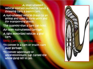 Carted: Noun: A small wheeled
 vehicle typically pushed by hand: a
 shopping cart; a pastry cart.
A two-wheeled vehicle drawn by an
 animal and used in farm work and
 for transporting goods.
The quantity that a cart can hold.
An open two-wheeled carriage.
A light motorized vehicle: a golf
 cart.
Verb: Cart·ed, cart·ing, carts.
To convey in a cart or truck: cart
 away garbage.
To convey laboriously or
 unceremoniously; lug: carted the
 whole gang off to jail.
 