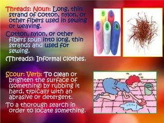Threads: Noun: Long, thin
 strand of cotton, nylon, or
 other fibers used in sewing
 or weaving.
Cotton, nylon, or other
 fibers spun into long, thin
 strands and used for
 sewing.
(Threads): Informal clothes.

Scour: Verb: To clean or
 brighten the surface of
 (something) by rubbing it
 hard, typically with an
 abrasive or detergent.
To a thorough search in
 order to locate something.
 