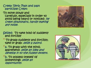 Creep: Verb: Past and past
 participle Crept:
To move slowly and
 carefully, especially in order to
 avoid being heard or noticed: he
 crept downstairs, hardly making
 any noise.

Seized: To take hold of suddenly
  and forcibly
* To grasp suddenly and forcibly;
  take or grab: seize a sword.
* a. To grasp with the mind;
  apprehend: seize an idea and
 develop it to the fullest extent.
* b. To possess oneself of
 (something): seize an
 opportunity.
 