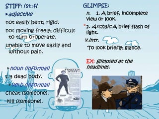 STIFF: /stɪf/                  GLIMPSE:
▶adjective                      n.  1. A brief, incomplete
                                view or look.
not easily bent; rigid.
                               * 2. Archaic A brief flash of
not moving freely; difficult    light.
 to turn oroperate.
                               v.intr.
unable to move easily and       To look briefly; glance.
 without pain.
                                EX: glimpsed at the
▶noun (informal)                headlines.
1 a dead body.
 ▶verb (informal)
cheat (someone).
kill (someone).
 
