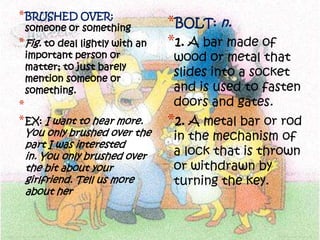 * BRUSHED OVER:
 someone or something            *BOLT: n.
* Fig. to deal lightly with an   *1. A bar made of
 important person or              wood or metal that
 matter; to just barely
 mention someone or
                                  slides into a socket
 something.                       and is used to fasten
*                                 doors and gates.
* EX: I want to hear more.       *2. A metal bar or rod
 You only brushed over the        in the mechanism of
 part I was interested
 in. You only brushed over        a lock that is thrown
 the bit about your               or withdrawn by
 girlfriend. Tell us more         turning the key.
 about her
 