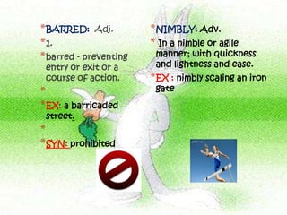 * BARRED: Adj.          * NIMBLY: Adv.
* 1.                    * In a nimble or agile
* barred - preventing    manner; with quickness
 entry or exit or a      and lightness and ease.
 course of action.      * EX : nimbly scaling an iron
*                        gate
* EX: a barricaded
 street.
*
* SYN: prohibited
 