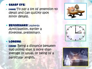  Sharp Eye:
 (Verb): To
           pay a lot of attention to
  detail and can quickly spot
  minor details.

 Beforehand: (Adverb):
  Anticipation, earlier a
  foretime, preliminary.

 Longing:
 (Verb)Being a distance between
  two points that is more than
  average or usual, or being of a
  particular length.
 