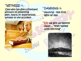 *WITNESS: n.
 One who can give a firsthand   * DAWNING: n.
account of something            * dawning - the first
seen, heard, or experienced.     light of day.
witness to the accident.
                                *
                                * EX: we got up before
                                 dawn… "they talked
                                 until morning"
 