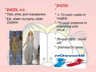 * SHOVE:
* SHEER: Adj.                    *
* Thin, fine, and transparent.   * v. To push rudely or
* EX: sheer curtains; sheer       roughly.
 chiffon.                        * - To push someone or
                                  something with
                                  force.
                                 *
                                 * Phrasal Verb: shove
                                   off
                                 * -Informal To leave.
 