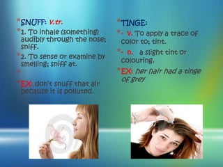 * SNUFF: v.tr.                * TINGE:
* 1. To inhale (something)    * - v. To apply a trace of
  audibly through the nose;    color to; tint.
  sniff.
* 2. To sense or examine by   *-n. a slight tint or
                               colouring.
  smelling; sniff at.
*                             * EX: her hair had a tinge
                               of grey
* EX: don’t snuff that air
 because it is polluted.
 