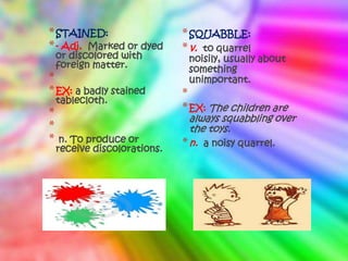 * STAINED:                    * SQUABBLE:
* - Adj. Marked or dyed       * v. to quarrel
    or discolored with         noisily, usually about
    foreign matter.            something
*                              unimportant.
* EX: a badly stained         *
    tablecloth.
*                             * EX: The children are
                                always squabbling over
*                               the toys.
*    n. To produce or         * n. a noisy quarrel.
    receive discolorations.
 