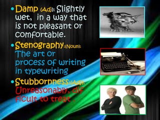  Damp   (Adj): Slightly
  wet, in a way that
  is not pleasant or
  comfortable.
 Stenography:(Noun):
  The art or
  process of writing
  in typewriting.
 Stubbornness:(Adj):
  Unreasonably, dif
  ficult to treat .
 