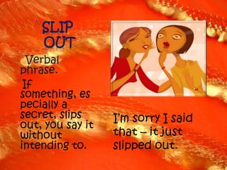 *SLIP
     OUT
* Verbal
 phrase.
*If
 something, es
 pecially a
 secret, slips     I’m sorry I said
 out, you say it
 without           that – it just
 intending to.     slipped out.
 