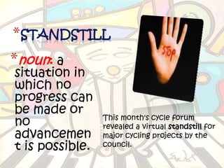 *STANDSTILL
*noun: a
situation in
which no
progress can
be made or
                 This month's cycle forum
no               revealed a virtual standstill for
advancemen       major cycling projects by the
t is possible.   council.
 