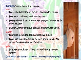 banged:/bæŋ/ bang·ing, bangs.
v.tr.
1. To strike heavily and often repeatedly; bump.
2. To close suddenly and loudly; slam.
3. To handle noisily or violently: banged the pots in
   the kitchen.
4. Vulgar Slang. To have sexual intercourse with.
v.intr.
1. To make a sudden loud, explosive noise.
2. To crash noisily against or into something: My
   elbow banged against the door.
adv.
1. Exactly; precisely: The arrow hit bang on the
   target.
Suddenly; abruptly: cut the conversation bang off
 