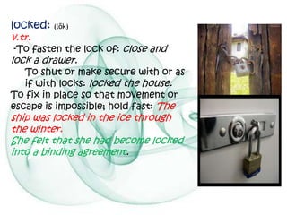 locked: (lŏk)
v.tr.
-To fasten the lock of: close and
lock a drawer.
   To shut or make secure with or as
   if with locks: locked the house.
To fix in place so that movement or
escape is impossible; hold fast: The
ship was locked in the ice through
the winter.
She felt that she had become locked
into a binding agreement.
 