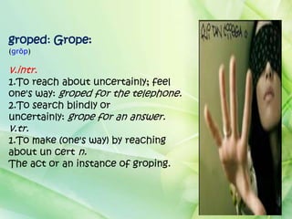 groped: Grope:
(grōp)

v.intr.
1.To reach about uncertainly; feel
one's way: groped for the telephone.
2.To search blindly or
uncertainly: grope for an answer.
v.tr.
1.To make (one's way) by reaching
about un cert n.
The act or an instance of groping.
 