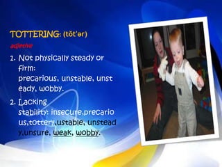 TOTTERING: (tŏt'ər)
adjetive

1. Not physically steady or
   firm:
   precarious, unstable, unst
   eady, wobby.
2. Lacking
   stability: insecure,precario
   us,tottery,ustable, unstead
   y,unsure, weak, wobby.
 