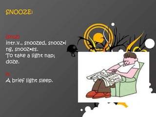 SNOOZE:



(snūz)
intr.v., snoozed, snooz•i
ng, snooz•es.
To take a light nap;
doze.

n.
A brief light sleep.
 