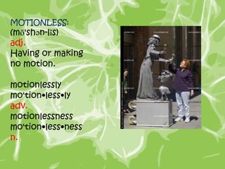 MOTIONLESS:
(mō'shən-lĭs)
adj.
Having or making
no motion.

motionlessly
mo'tion•less•ly
adv.
motionlessness
mo'tion•less•ness
n.
 
