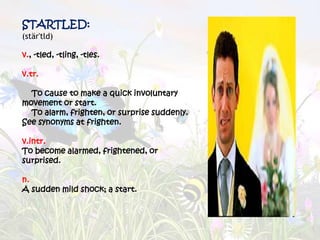 STARTLED:
(stär'tld)

v., -tled, -tling, -tles.

v.tr.

  To cause to make a quick involuntary
movement or start.
  To alarm, frighten, or surprise suddenly.
See synonyms at frighten.

v.intr.
To become alarmed, frightened, or
surprised.

n.
A sudden mild shock; a start.
 