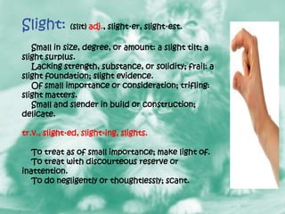 Slight: (slīt) adj., slight·er, slight·est.
   Small in size, degree, or amount: a slight tilt; a
slight surplus.
   Lacking strength, substance, or solidity; frail: a
slight foundation; slight evidence.
   Of small importance or consideration; trifling:
slight matters.
   Small and slender in build or construction;
delicate.

tr.v., slight·ed, slight·ing, slights.

   To treat as of small importance; make light of.
   To treat with discourteous reserve or
inattention.
   To do negligently or thoughtlessly; scant.
 