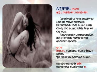 NUMB: (nŭm)
adj., numb·er, numb·est.

  Deprived of the power to
feel or move normally;
benumbed: toes numb with
cold; too numb with fear to
cry out.
  Emotionally unresponsive;
indifferent: numb to yet
another appeal.

tr. &
intr.v., numbed, numb·ing, n
umbs.
To make or become numb.

numbly numb'ly adv.
numbness numb'ness n.
 