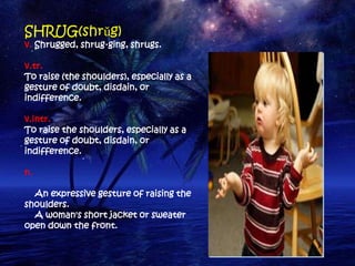 SHRUG(shrŭg)
v. Shrugged, shrug·ging, shrugs.

v.tr.
To raise (the shoulders), especially as a
gesture of doubt, disdain, or
indifference.

v.intr.
To raise the shoulders, especially as a
gesture of doubt, disdain, or
indifference.

n.

  An expressive gesture of raising the
shoulders.
  A woman's short jacket or sweater
open down the front.
 