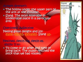Armpit (ärm'pĭt‘):
 The hollow under the upper part of
  the arm at the shoulder.
 Slang. The most miserable or
  undesirable place in a particular
  area

Overjoyed: Adjective:
Feeling great delight and joy:
  elate, elated, elevated. Slang up.

Fetched, fetch·ing, fetch·es.
 (fĕch): V.tr:
 To come or go after and take or
  bring back: The puppy fetched the
  stick that we had tossed.
 