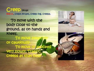 Creep (krēp)
intr.v., crept (krĕpt), creep·ing, creeps.

  To move with the
body close to the
ground, as on hands and
knees.
     To move stealthily
or cautiously.
     To move or proceed
very slowly: Traffic
creeps at that hour.
 